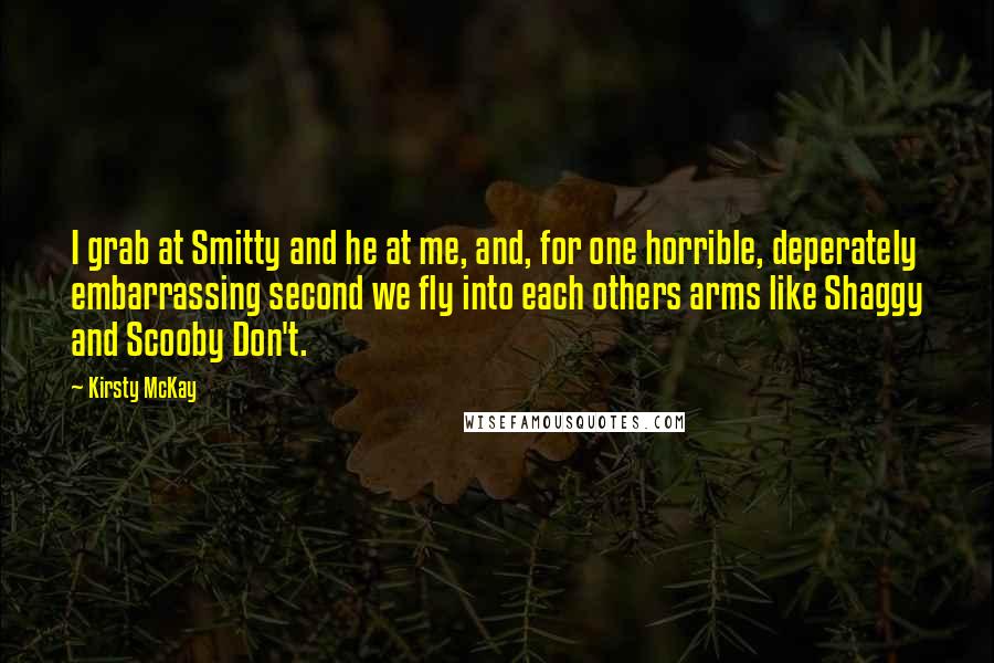 Kirsty McKay Quotes: I grab at Smitty and he at me, and, for one horrible, deperately embarrassing second we fly into each others arms like Shaggy and Scooby Don't.