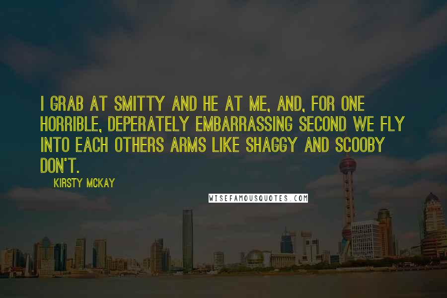 Kirsty McKay Quotes: I grab at Smitty and he at me, and, for one horrible, deperately embarrassing second we fly into each others arms like Shaggy and Scooby Don't.