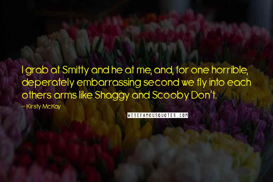 Kirsty McKay Quotes: I grab at Smitty and he at me, and, for one horrible, deperately embarrassing second we fly into each others arms like Shaggy and Scooby Don't.