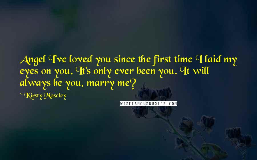 Kirsty Moseley Quotes: Angel I've loved you since the first time I laid my eyes on you. It's only ever been you. It will always be you, marry me?