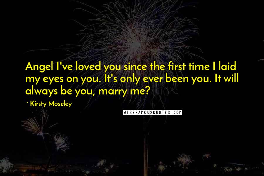 Kirsty Moseley Quotes: Angel I've loved you since the first time I laid my eyes on you. It's only ever been you. It will always be you, marry me?