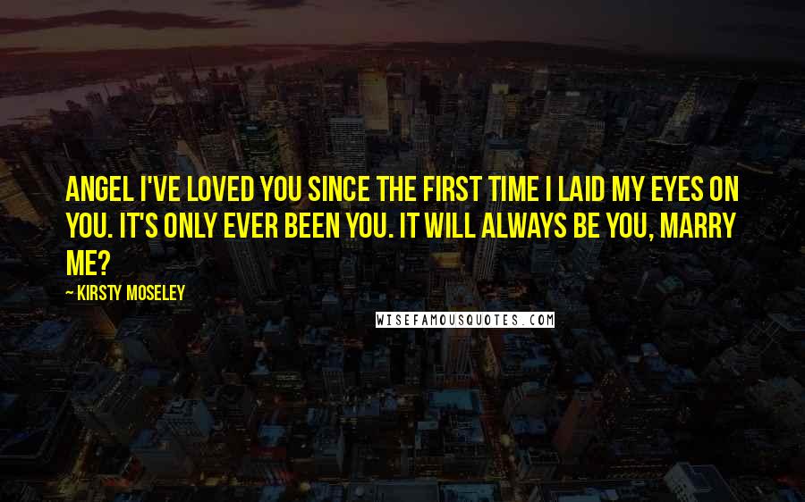 Kirsty Moseley Quotes: Angel I've loved you since the first time I laid my eyes on you. It's only ever been you. It will always be you, marry me?