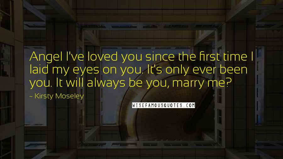 Kirsty Moseley Quotes: Angel I've loved you since the first time I laid my eyes on you. It's only ever been you. It will always be you, marry me?