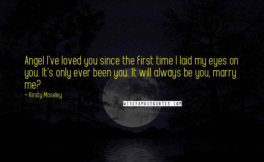 Kirsty Moseley Quotes: Angel I've loved you since the first time I laid my eyes on you. It's only ever been you. It will always be you, marry me?
