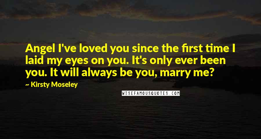 Kirsty Moseley Quotes: Angel I've loved you since the first time I laid my eyes on you. It's only ever been you. It will always be you, marry me?