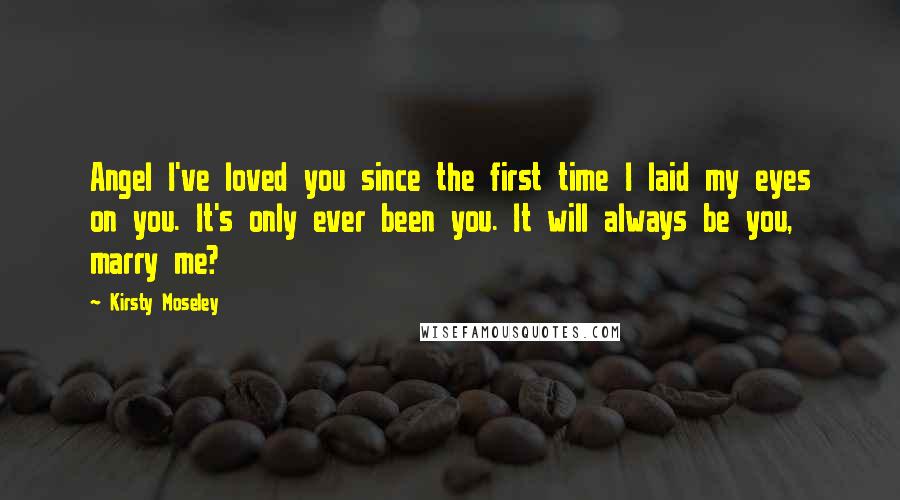 Kirsty Moseley Quotes: Angel I've loved you since the first time I laid my eyes on you. It's only ever been you. It will always be you, marry me?