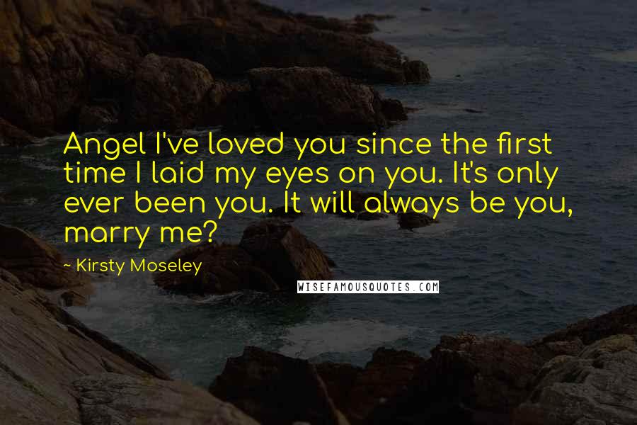 Kirsty Moseley Quotes: Angel I've loved you since the first time I laid my eyes on you. It's only ever been you. It will always be you, marry me?