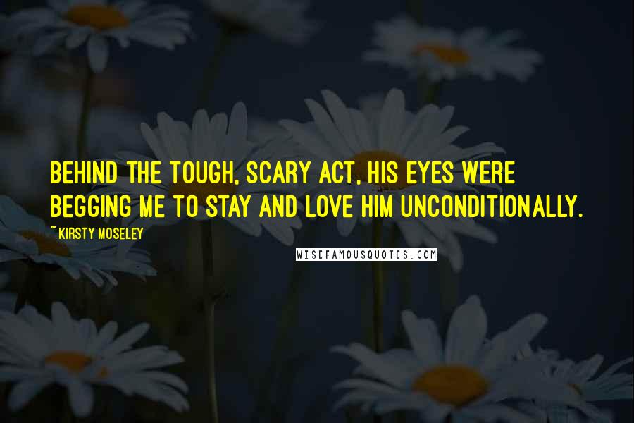 Kirsty Moseley Quotes: Behind the tough, scary act, his eyes were begging me to stay and love him unconditionally.