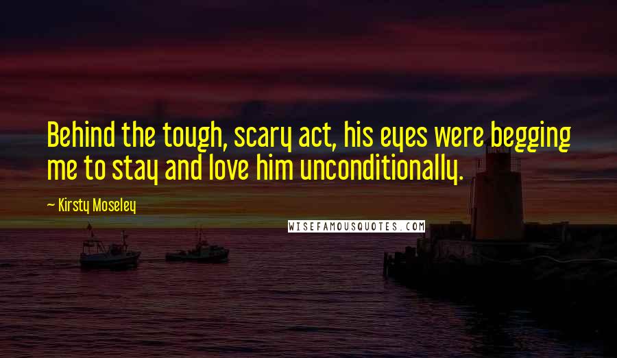 Kirsty Moseley Quotes: Behind the tough, scary act, his eyes were begging me to stay and love him unconditionally.