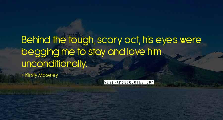 Kirsty Moseley Quotes: Behind the tough, scary act, his eyes were begging me to stay and love him unconditionally.