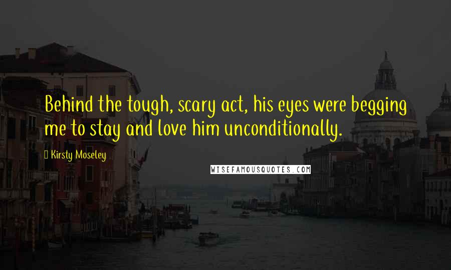 Kirsty Moseley Quotes: Behind the tough, scary act, his eyes were begging me to stay and love him unconditionally.