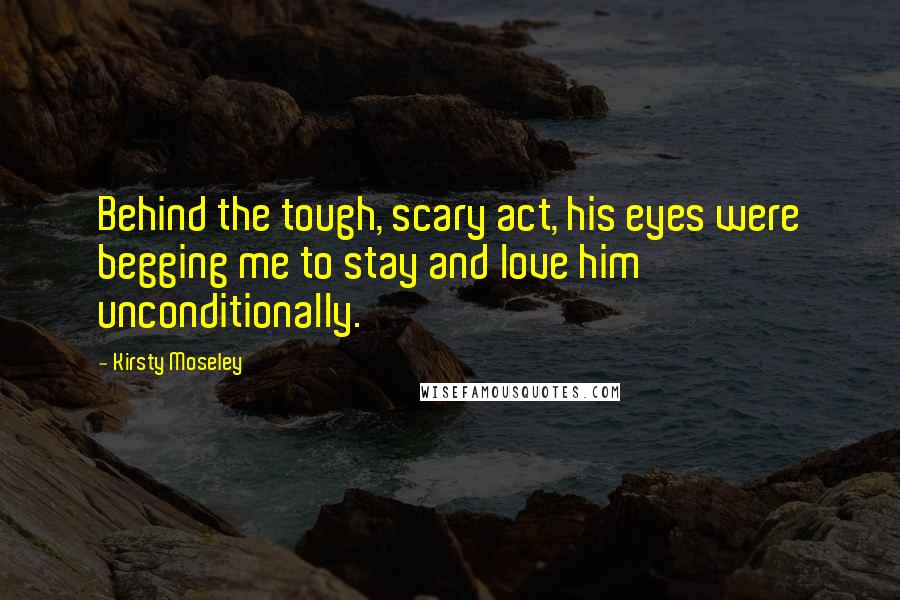 Kirsty Moseley Quotes: Behind the tough, scary act, his eyes were begging me to stay and love him unconditionally.