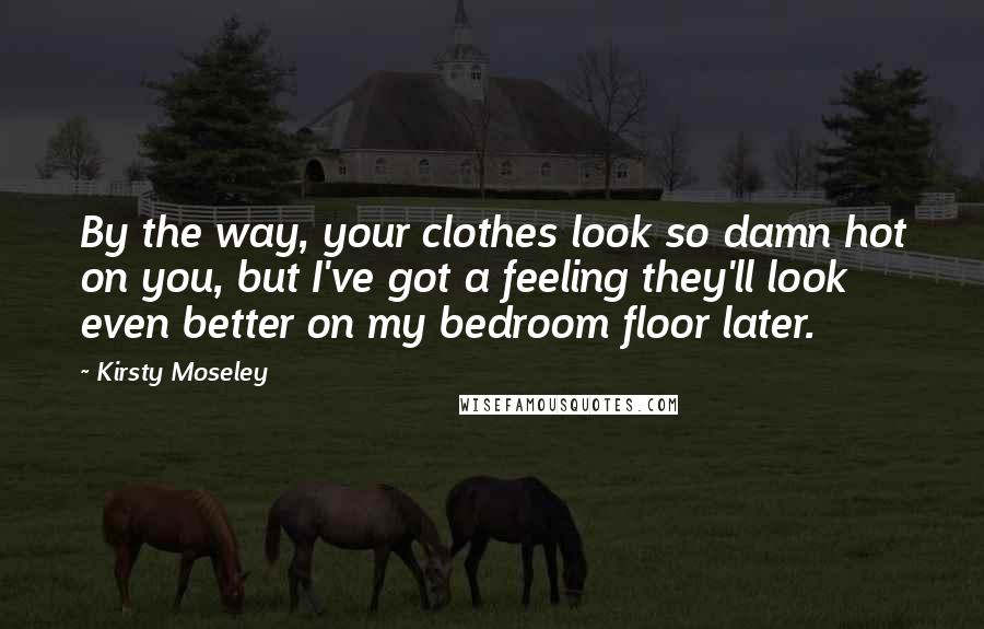 Kirsty Moseley Quotes: By the way, your clothes look so damn hot on you, but I've got a feeling they'll look even better on my bedroom floor later.