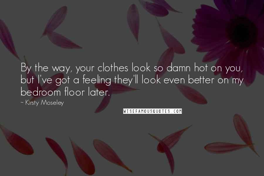 Kirsty Moseley Quotes: By the way, your clothes look so damn hot on you, but I've got a feeling they'll look even better on my bedroom floor later.