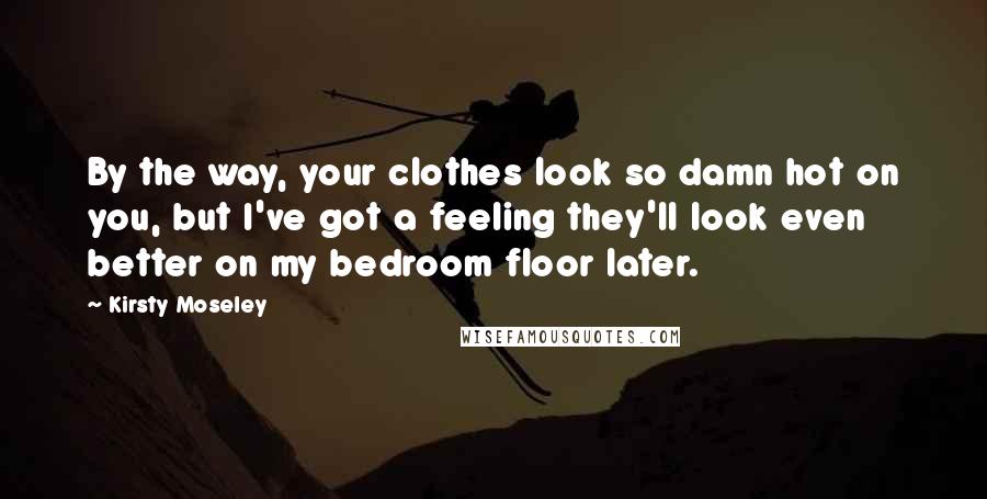 Kirsty Moseley Quotes: By the way, your clothes look so damn hot on you, but I've got a feeling they'll look even better on my bedroom floor later.