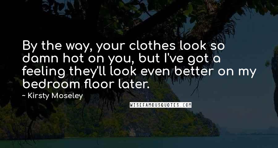 Kirsty Moseley Quotes: By the way, your clothes look so damn hot on you, but I've got a feeling they'll look even better on my bedroom floor later.