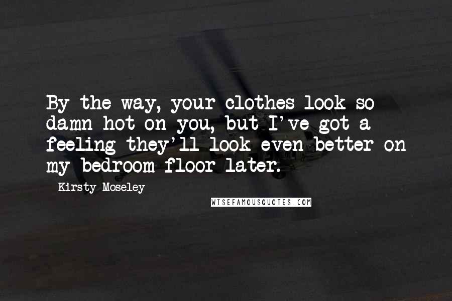 Kirsty Moseley Quotes: By the way, your clothes look so damn hot on you, but I've got a feeling they'll look even better on my bedroom floor later.