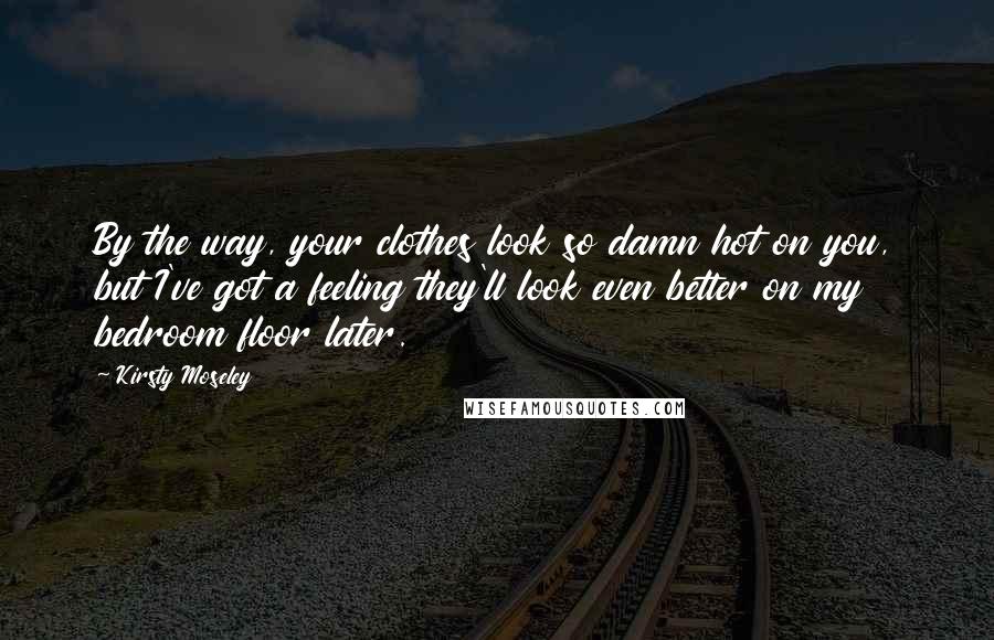 Kirsty Moseley Quotes: By the way, your clothes look so damn hot on you, but I've got a feeling they'll look even better on my bedroom floor later.
