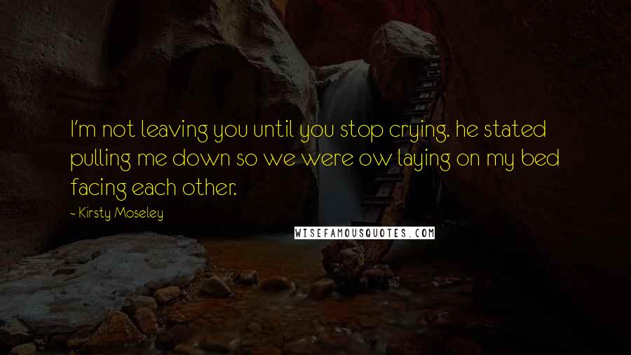 Kirsty Moseley Quotes: I'm not leaving you until you stop crying. he stated pulling me down so we were ow laying on my bed facing each other.
