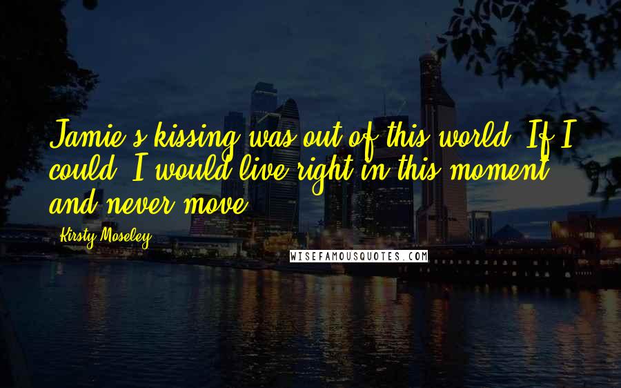 Kirsty Moseley Quotes: Jamie's kissing was out of this world. If I could, I would live right in this moment and never move.