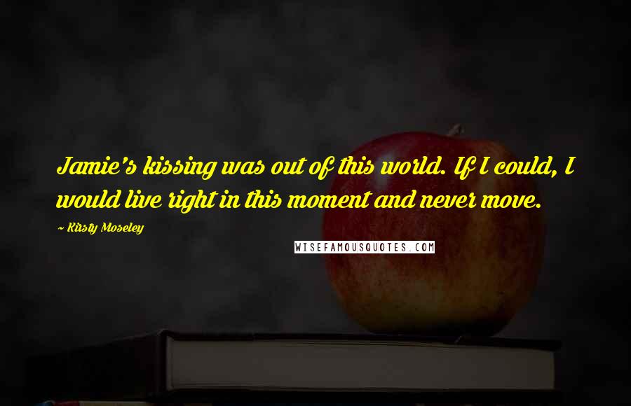 Kirsty Moseley Quotes: Jamie's kissing was out of this world. If I could, I would live right in this moment and never move.