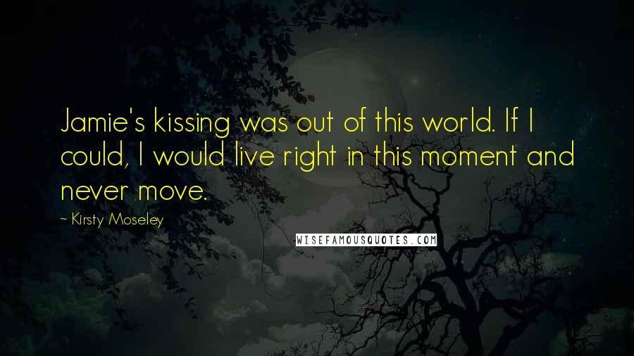 Kirsty Moseley Quotes: Jamie's kissing was out of this world. If I could, I would live right in this moment and never move.