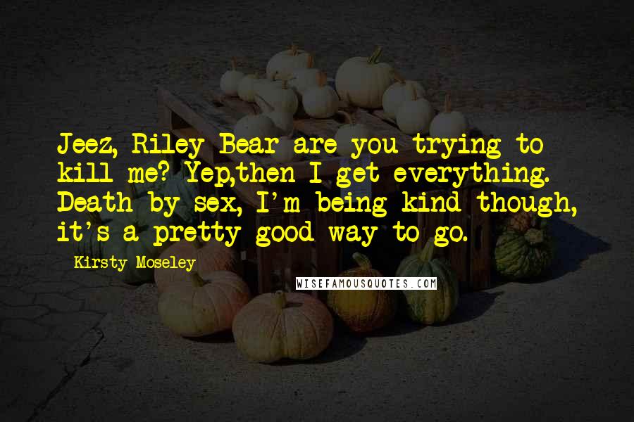 Kirsty Moseley Quotes: Jeez, Riley Bear are you trying to kill me? Yep,then I get everything. Death by sex, I'm being kind though, it's a pretty good way to go.