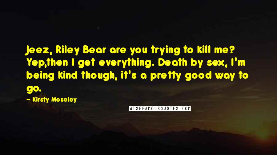 Kirsty Moseley Quotes: Jeez, Riley Bear are you trying to kill me? Yep,then I get everything. Death by sex, I'm being kind though, it's a pretty good way to go.