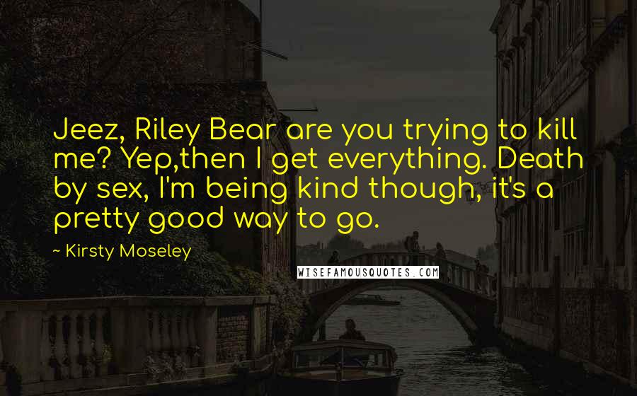 Kirsty Moseley Quotes: Jeez, Riley Bear are you trying to kill me? Yep,then I get everything. Death by sex, I'm being kind though, it's a pretty good way to go.