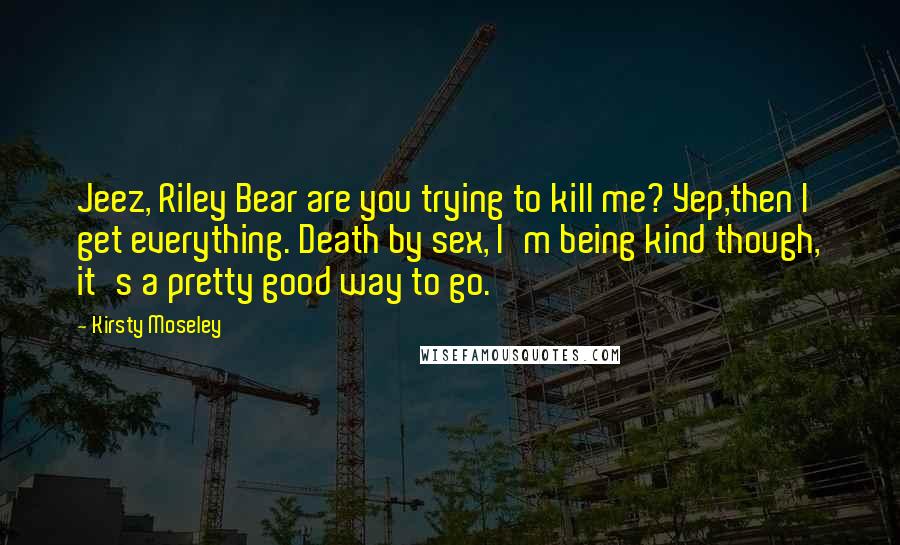 Kirsty Moseley Quotes: Jeez, Riley Bear are you trying to kill me? Yep,then I get everything. Death by sex, I'm being kind though, it's a pretty good way to go.