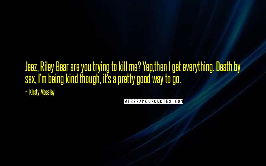 Kirsty Moseley Quotes: Jeez, Riley Bear are you trying to kill me? Yep,then I get everything. Death by sex, I'm being kind though, it's a pretty good way to go.