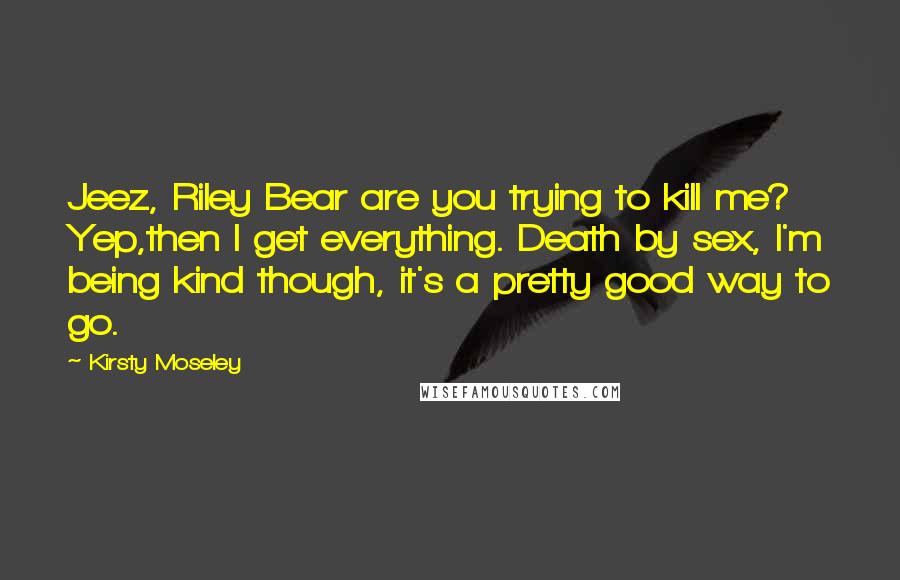 Kirsty Moseley Quotes: Jeez, Riley Bear are you trying to kill me? Yep,then I get everything. Death by sex, I'm being kind though, it's a pretty good way to go.