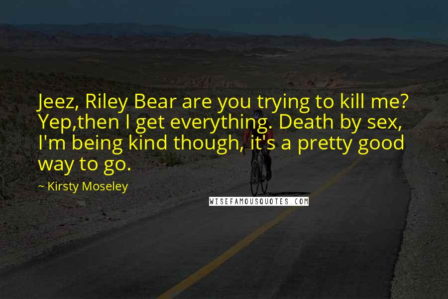 Kirsty Moseley Quotes: Jeez, Riley Bear are you trying to kill me? Yep,then I get everything. Death by sex, I'm being kind though, it's a pretty good way to go.