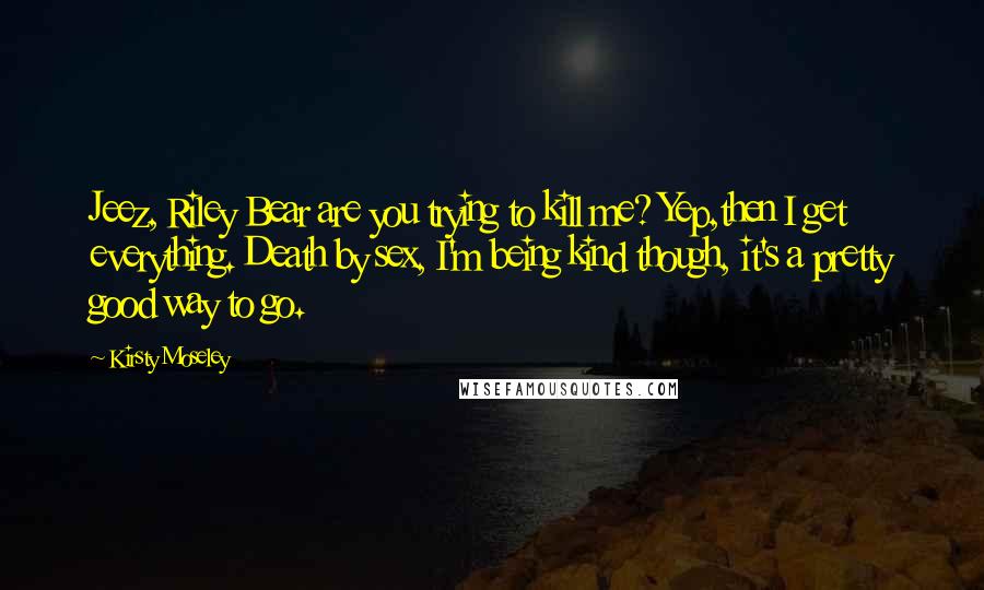 Kirsty Moseley Quotes: Jeez, Riley Bear are you trying to kill me? Yep,then I get everything. Death by sex, I'm being kind though, it's a pretty good way to go.