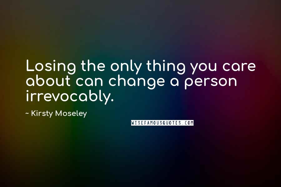 Kirsty Moseley Quotes: Losing the only thing you care about can change a person irrevocably.