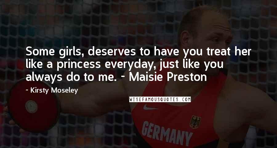 Kirsty Moseley Quotes: Some girls, deserves to have you treat her like a princess everyday, just like you always do to me. - Maisie Preston