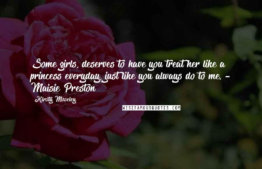 Kirsty Moseley Quotes: Some girls, deserves to have you treat her like a princess everyday, just like you always do to me. - Maisie Preston