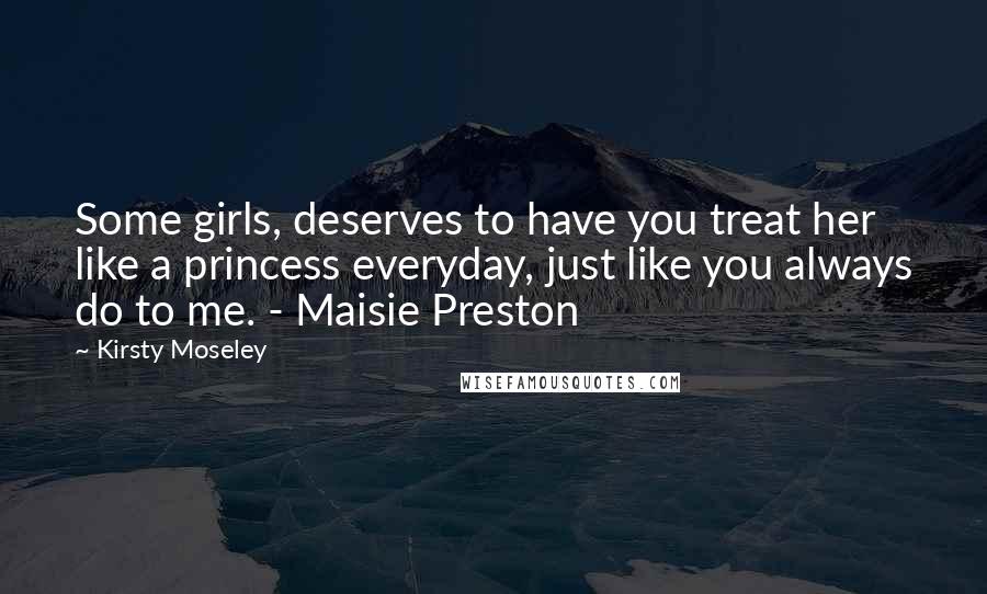 Kirsty Moseley Quotes: Some girls, deserves to have you treat her like a princess everyday, just like you always do to me. - Maisie Preston
