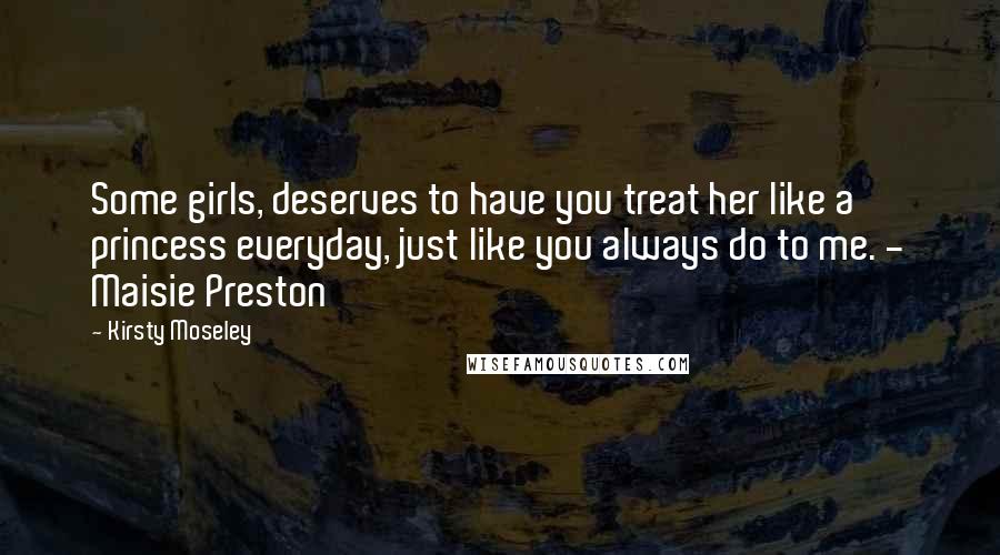 Kirsty Moseley Quotes: Some girls, deserves to have you treat her like a princess everyday, just like you always do to me. - Maisie Preston