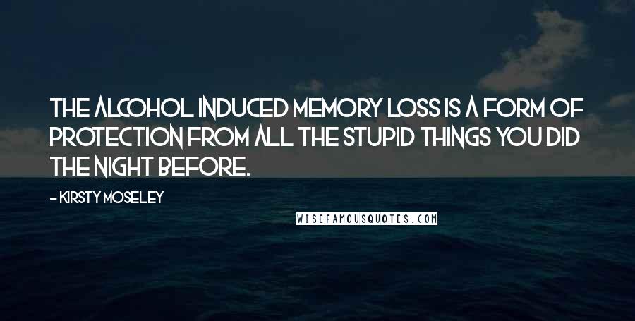 Kirsty Moseley Quotes: The alcohol induced memory loss is a form of protection from all the stupid things you did the night before.