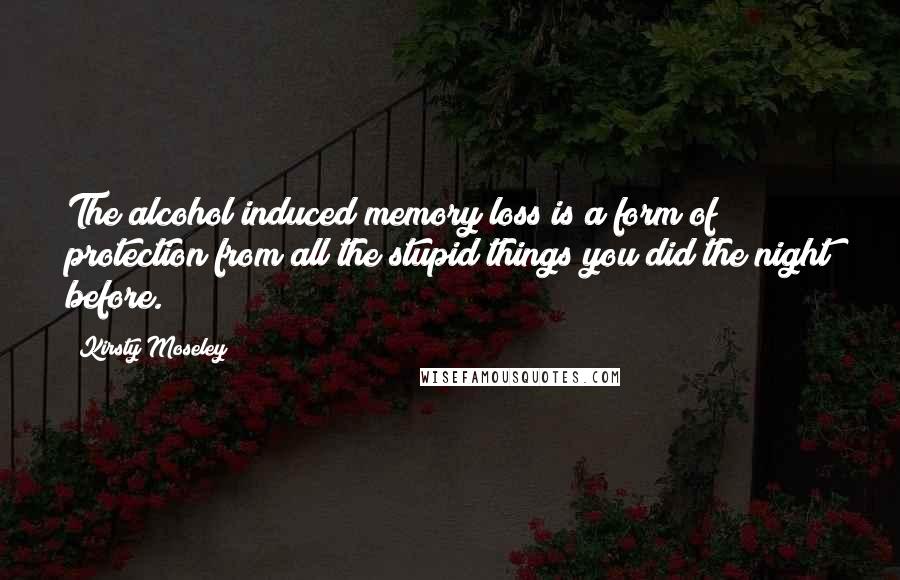 Kirsty Moseley Quotes: The alcohol induced memory loss is a form of protection from all the stupid things you did the night before.