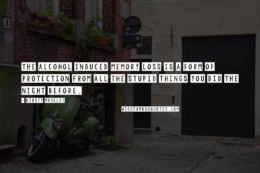 Kirsty Moseley Quotes: The alcohol induced memory loss is a form of protection from all the stupid things you did the night before.