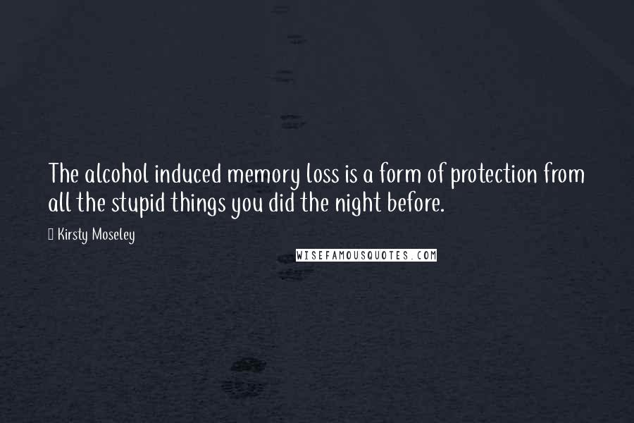 Kirsty Moseley Quotes: The alcohol induced memory loss is a form of protection from all the stupid things you did the night before.