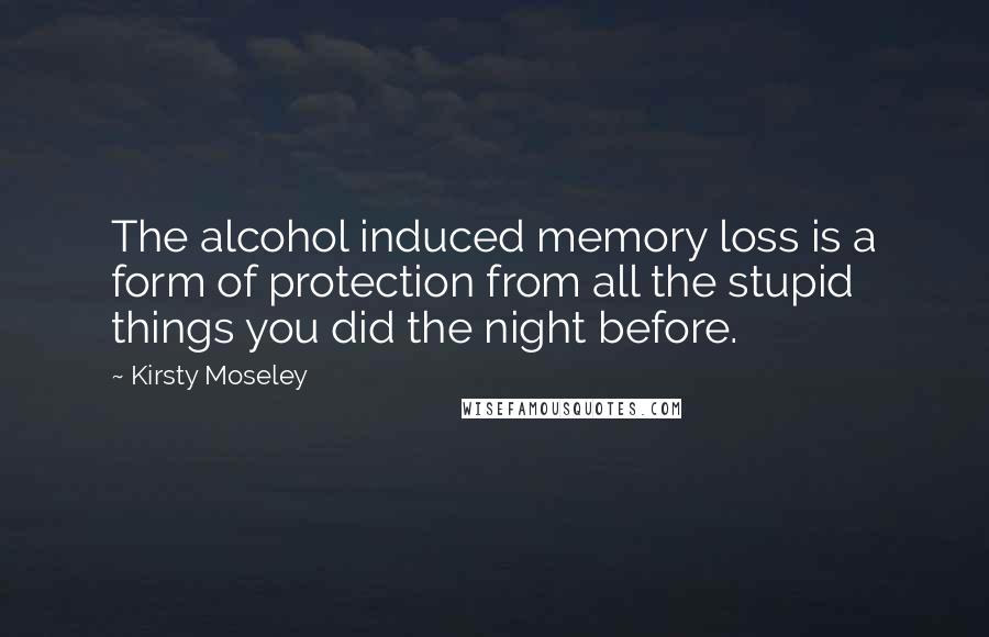 Kirsty Moseley Quotes: The alcohol induced memory loss is a form of protection from all the stupid things you did the night before.