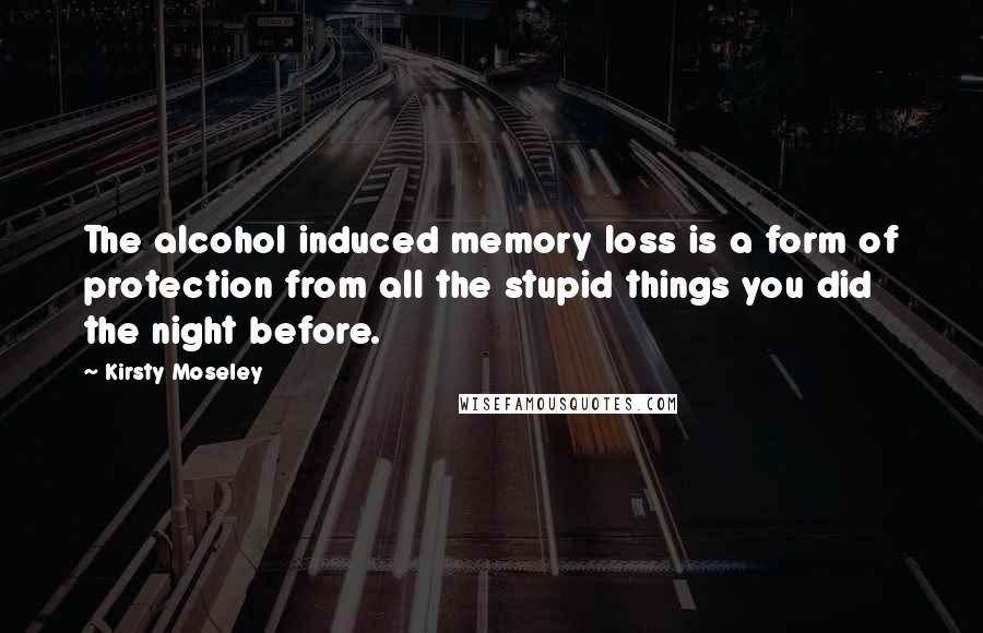 Kirsty Moseley Quotes: The alcohol induced memory loss is a form of protection from all the stupid things you did the night before.
