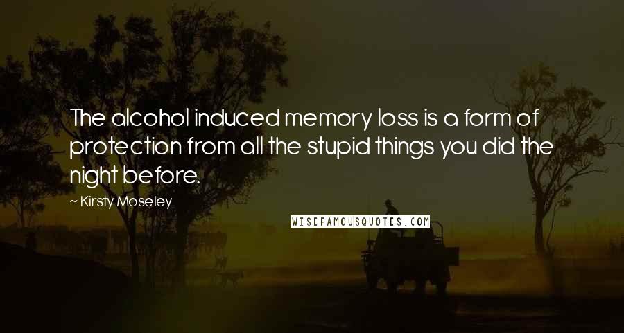 Kirsty Moseley Quotes: The alcohol induced memory loss is a form of protection from all the stupid things you did the night before.