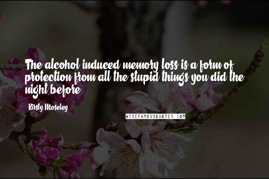 Kirsty Moseley Quotes: The alcohol induced memory loss is a form of protection from all the stupid things you did the night before.