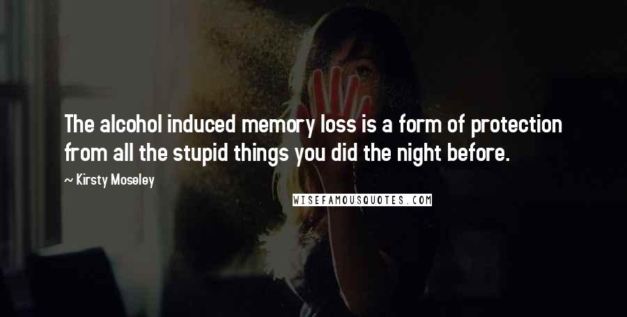 Kirsty Moseley Quotes: The alcohol induced memory loss is a form of protection from all the stupid things you did the night before.