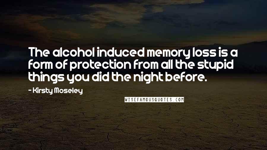 Kirsty Moseley Quotes: The alcohol induced memory loss is a form of protection from all the stupid things you did the night before.