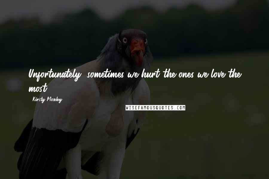Kirsty Moseley Quotes: Unfortunately, sometimes we hurt the ones we love the most.